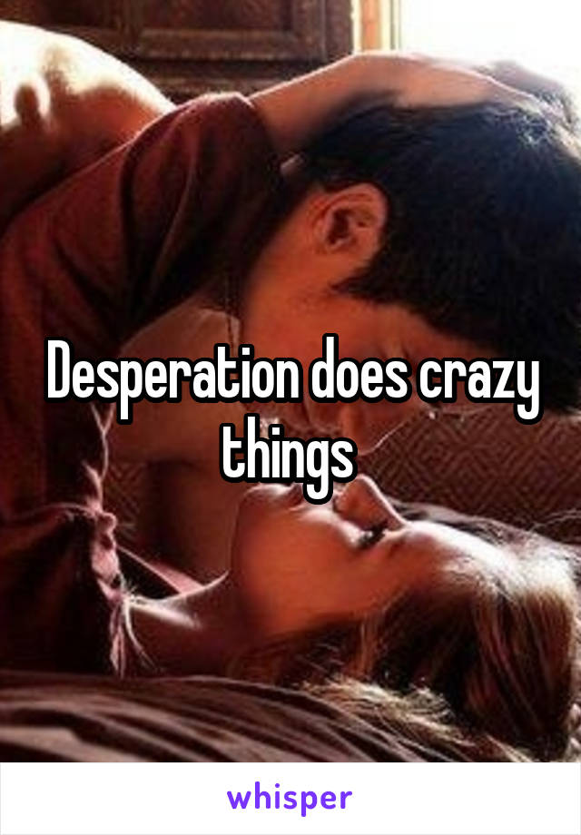 Desperation does crazy things 