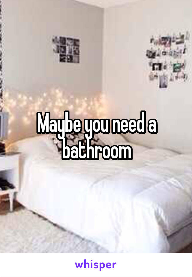 Maybe you need a bathroom