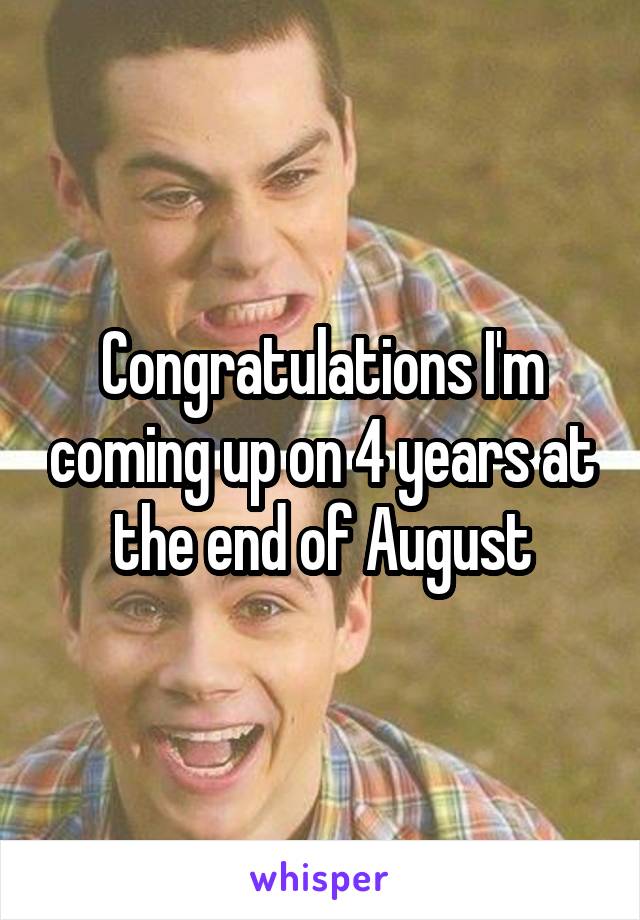 Congratulations I'm coming up on 4 years at the end of August