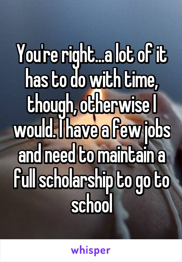 You're right...a lot of it has to do with time, though, otherwise I would. I have a few jobs and need to maintain a full scholarship to go to school