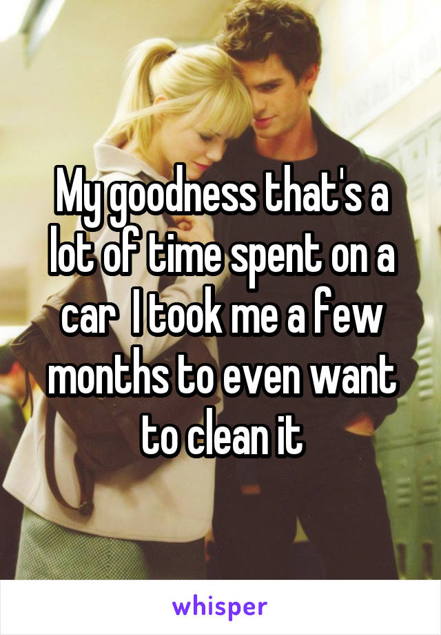 My goodness that's a lot of time spent on a car  I took me a few months to even want to clean it