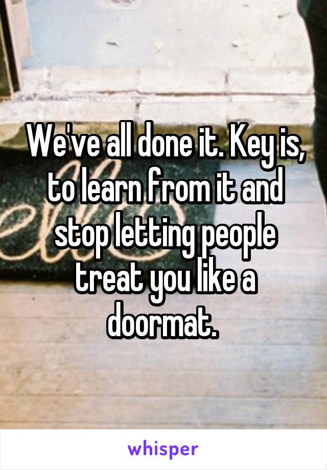 We've all done it. Key is, to learn from it and stop letting people treat you like a doormat. 