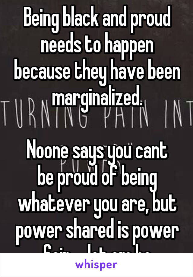 Being black and proud needs to happen because they have been marginalized.

Noone says you cant be proud of being whatever you are, but power shared is power fair.... let em be