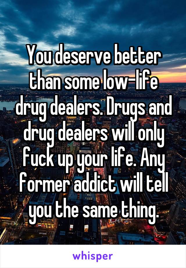 You deserve better than some low-life drug dealers. Drugs and drug dealers will only fuck up your life. Any former addict will tell you the same thing.