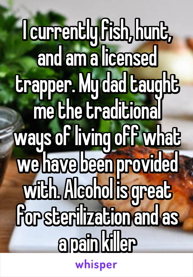 I currently fish, hunt, and am a licensed trapper. My dad taught me the traditional ways of living off what we have been provided with. Alcohol is great for sterilization and as a pain killer