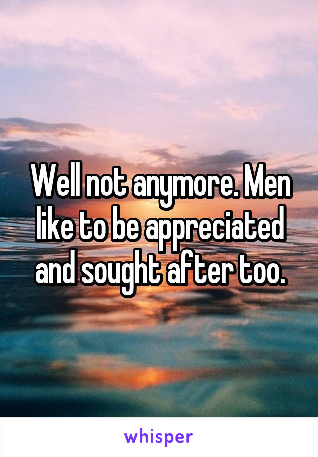 Well not anymore. Men like to be appreciated and sought after too.