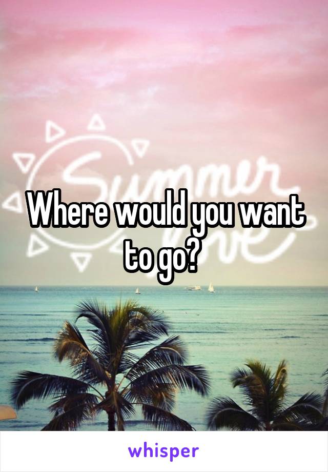 Where would you want to go? 