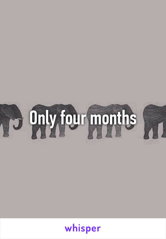 Only four months