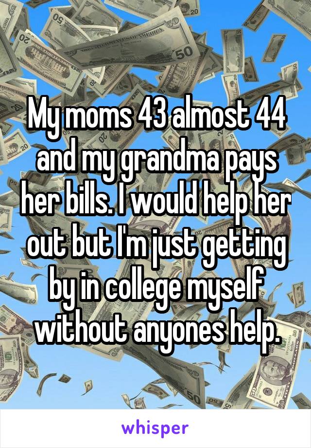 My moms 43 almost 44 and my grandma pays her bills. I would help her out but I'm just getting by in college myself without anyones help.
