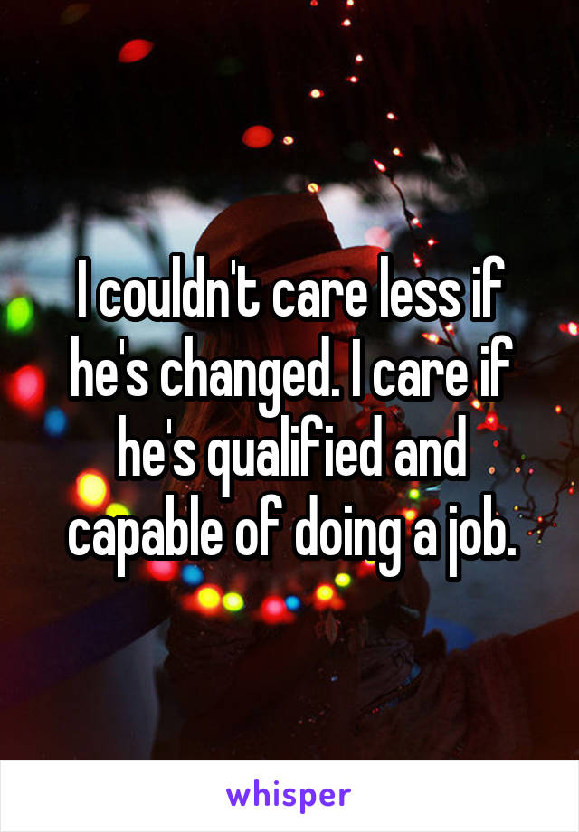 I couldn't care less if he's changed. I care if he's qualified and capable of doing a job.