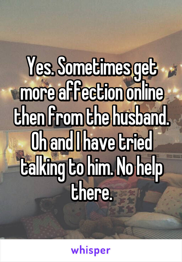 Yes. Sometimes get more affection online then from the husband. Oh and I have tried talking to him. No help there.