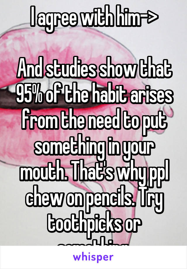 I agree with him->

And studies show that 95% of the habit arises from the need to put something in your mouth. That's why ppl chew on pencils. Try toothpicks or something 