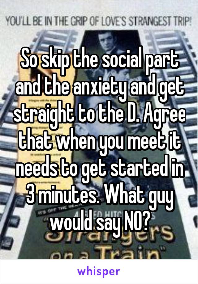 So skip the social part and the anxiety and get straight to the D. Agree that when you meet it needs to get started in 3 minutes. What guy would say NO?