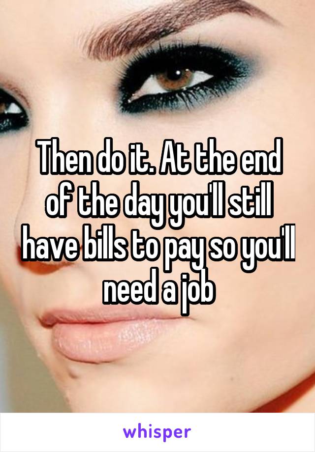 Then do it. At the end of the day you'll still have bills to pay so you'll need a job