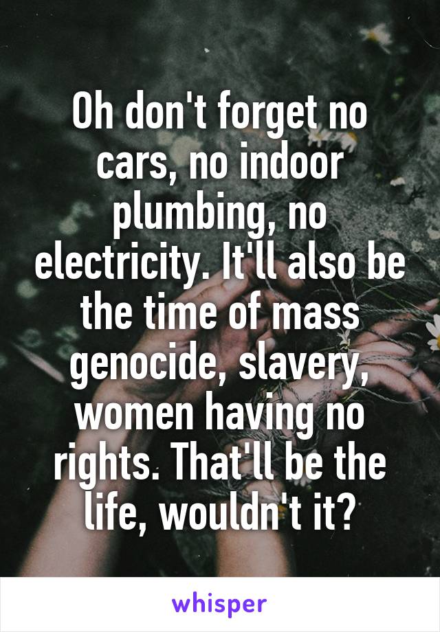 Oh don't forget no cars, no indoor plumbing, no electricity. It'll also be the time of mass genocide, slavery, women having no rights. That'll be the life, wouldn't it?