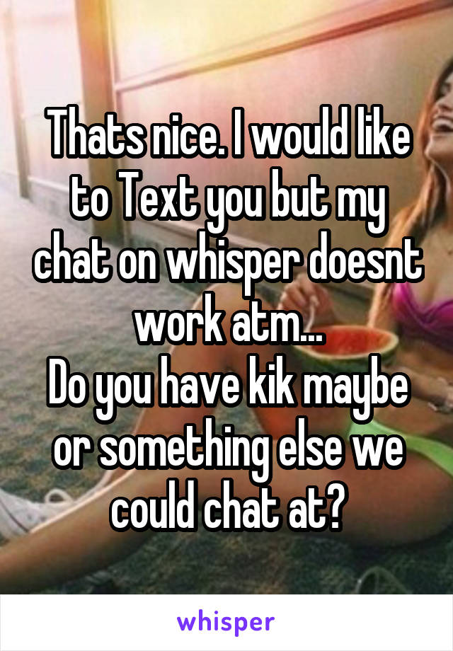 Thats nice. I would like to Text you but my chat on whisper doesnt work atm...
Do you have kik maybe or something else we could chat at?