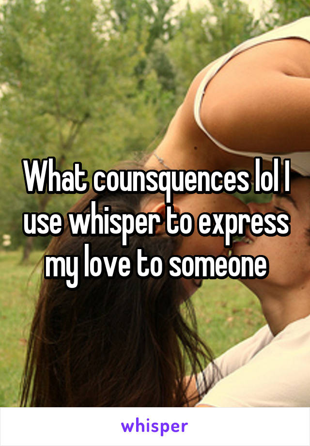 What counsquences lol I use whisper to express my love to someone