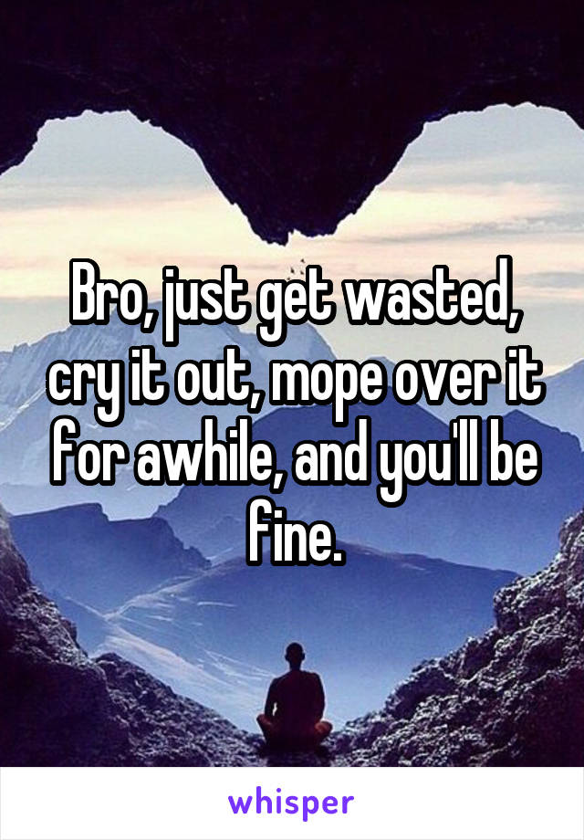 Bro, just get wasted, cry it out, mope over it for awhile, and you'll be fine.