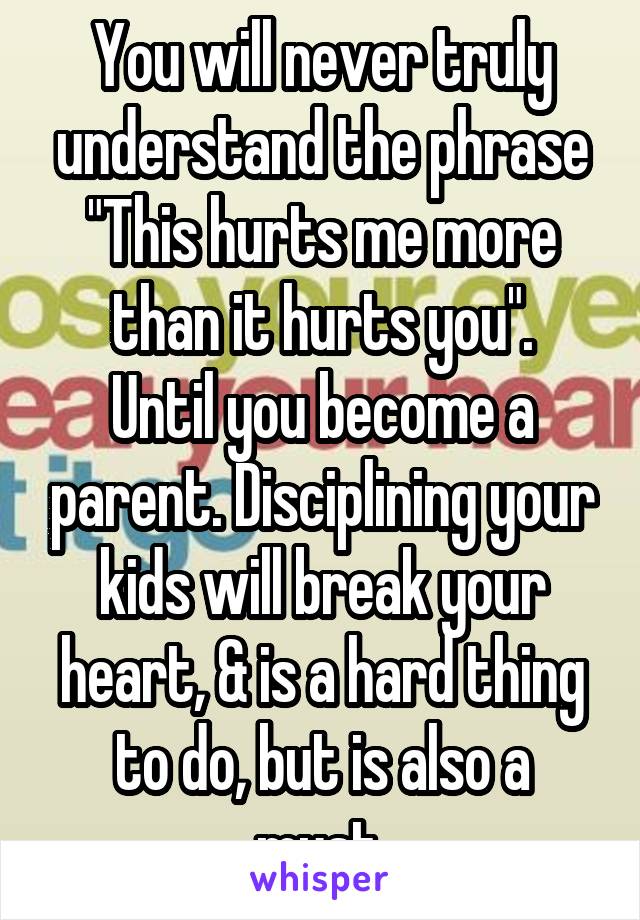 You will never truly understand the phrase
"This hurts me more than it hurts you".
Until you become a parent. Disciplining your kids will break your heart, & is a hard thing to do, but is also a must.