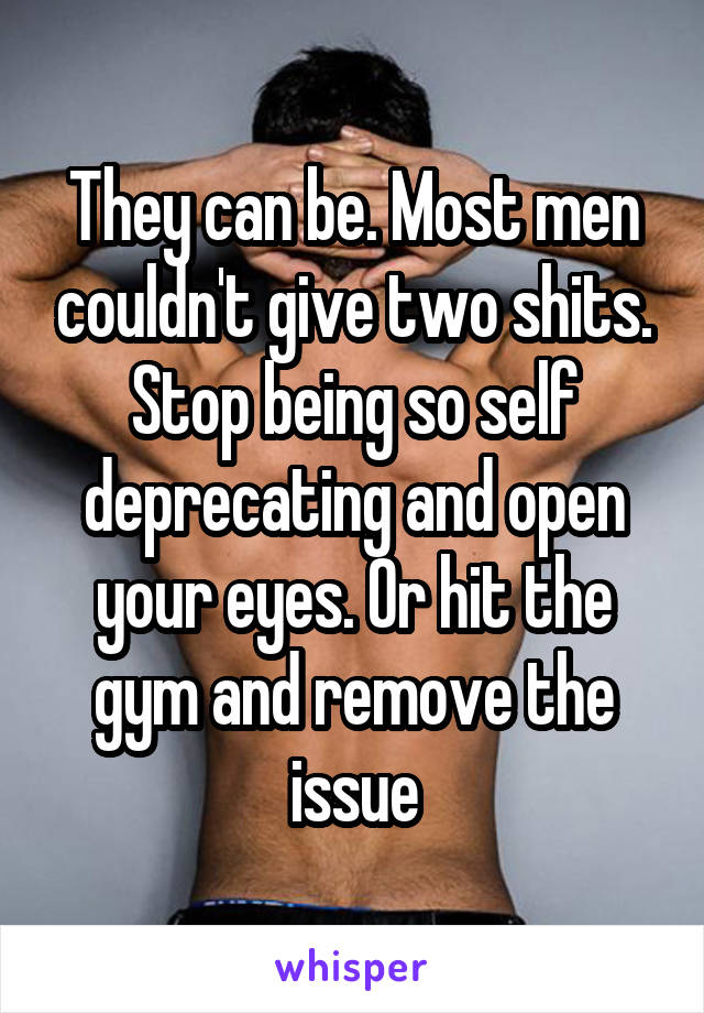 They can be. Most men couldn't give two shits.
Stop being so self deprecating and open your eyes. Or hit the gym and remove the issue