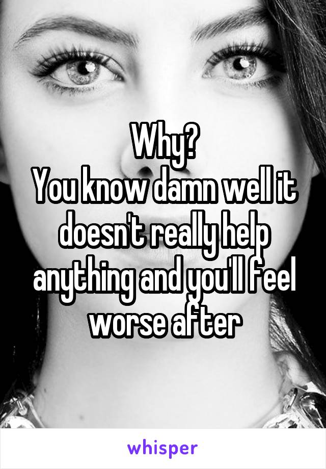 Why?
You know damn well it doesn't really help anything and you'll feel worse after