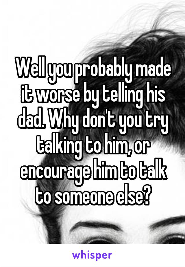 Well you probably made it worse by telling his dad. Why don't you try talking to him, or encourage him to talk to someone else?