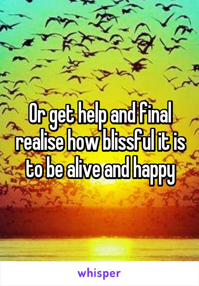 Or get help and final realise how blissful it is to be alive and happy