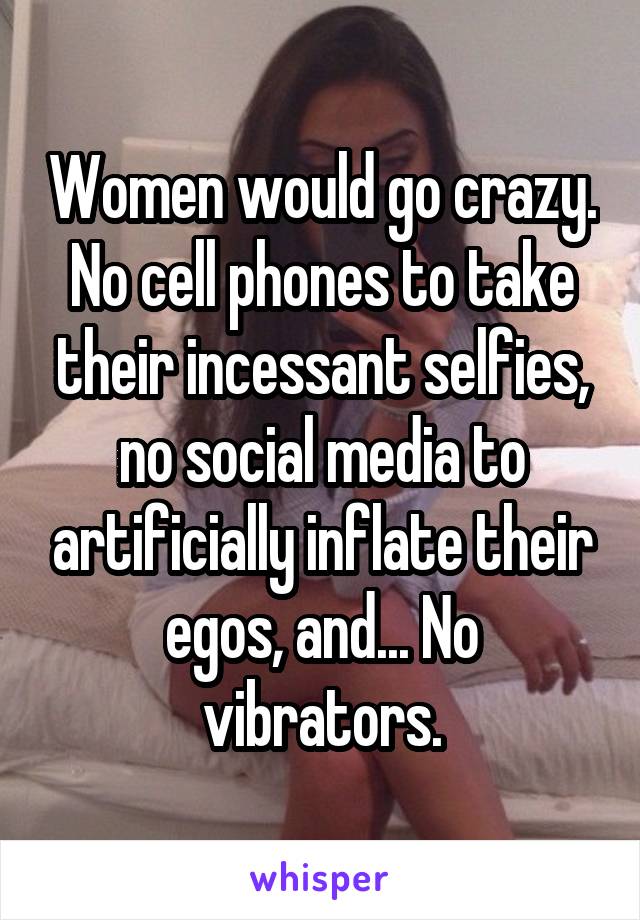 Women would go crazy. No cell phones to take their incessant selfies, no social media to artificially inflate their egos, and... No vibrators.