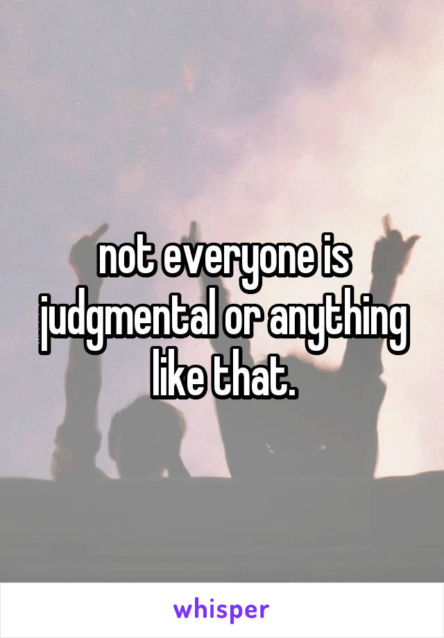 not everyone is judgmental or anything like that.