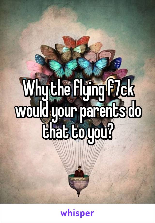 Why the flying f7ck would your parents do that to you?