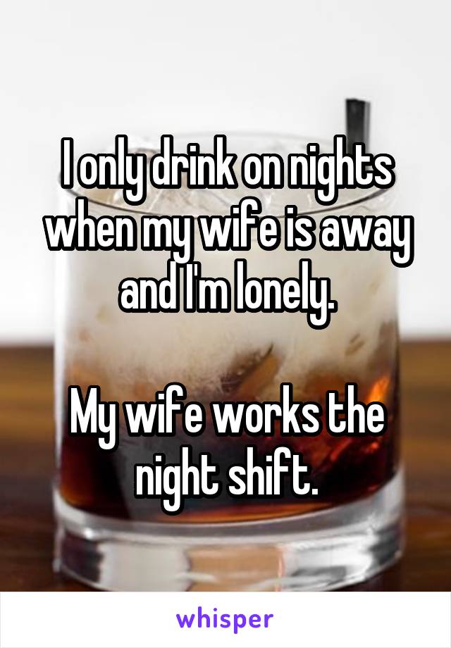 I only drink on nights when my wife is away and I'm lonely.

My wife works the night shift.
