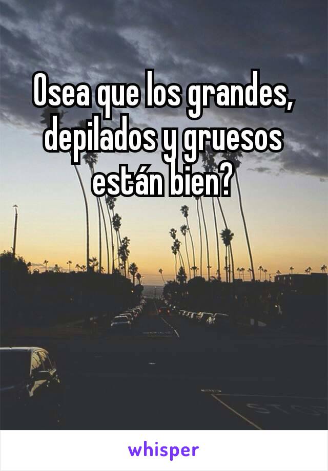 Osea que los grandes, depilados y gruesos están bien?