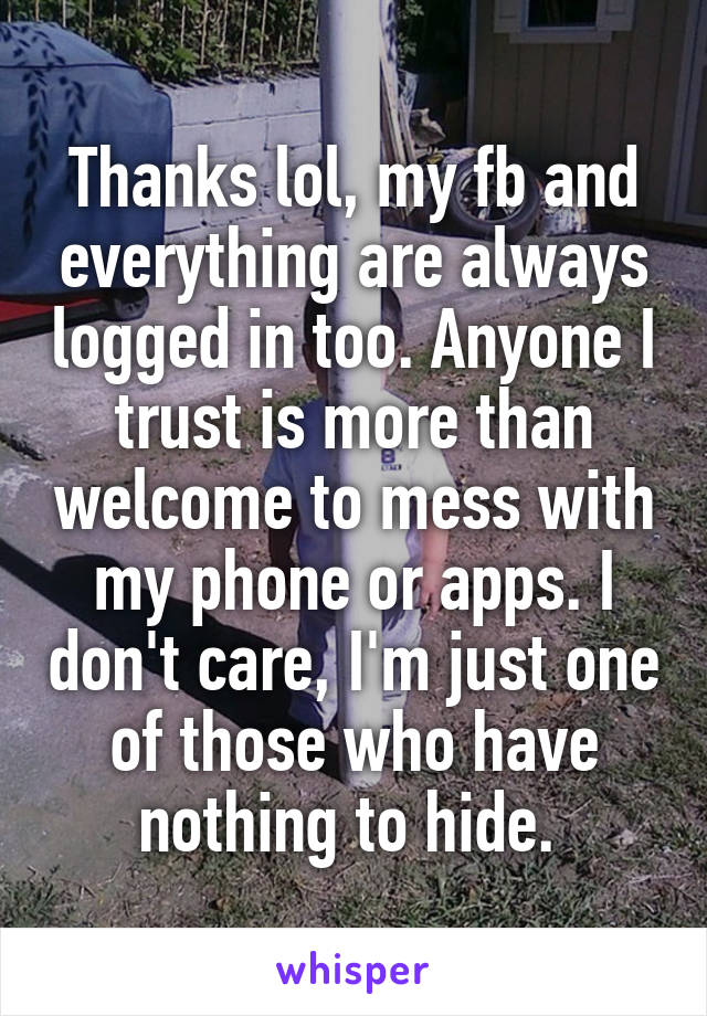 Thanks lol, my fb and everything are always logged in too. Anyone I trust is more than welcome to mess with my phone or apps. I don't care, I'm just one of those who have nothing to hide. 