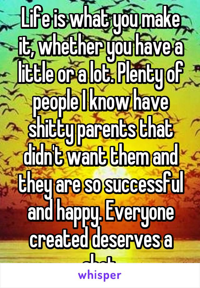 Life is what you make it, whether you have a little or a lot. Plenty of people I know have shitty parents that didn't want them and they are so successful and happy. Everyone created deserves a shot.