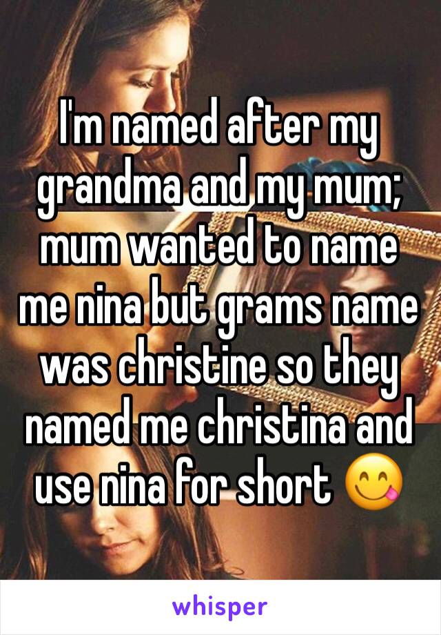 I'm named after my grandma and my mum; mum wanted to name me nina but grams name was christine so they named me christina and use nina for short 😋 