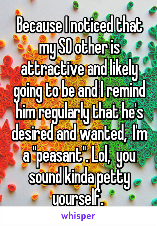 Because I noticed that my SO other is attractive and likely going to be and I remind him regularly that he's desired and wanted,  I'm a "peasant". Lol,  you sound kinda petty yourself. 