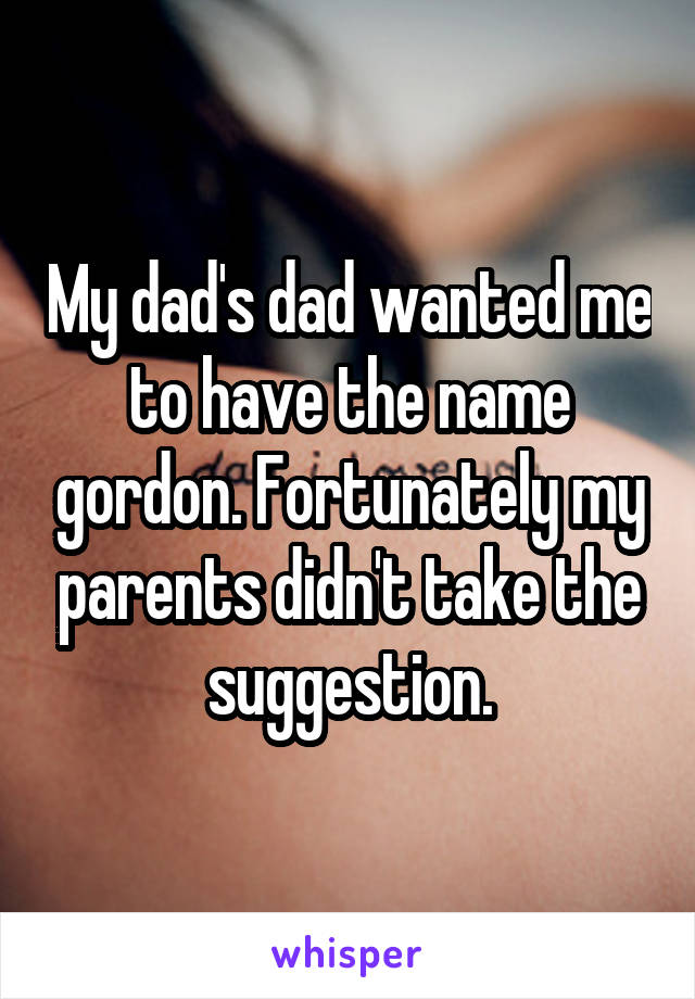 My dad's dad wanted me to have the name gordon. Fortunately my parents didn't take the suggestion.