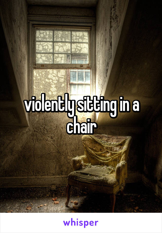 violently sitting in a chair