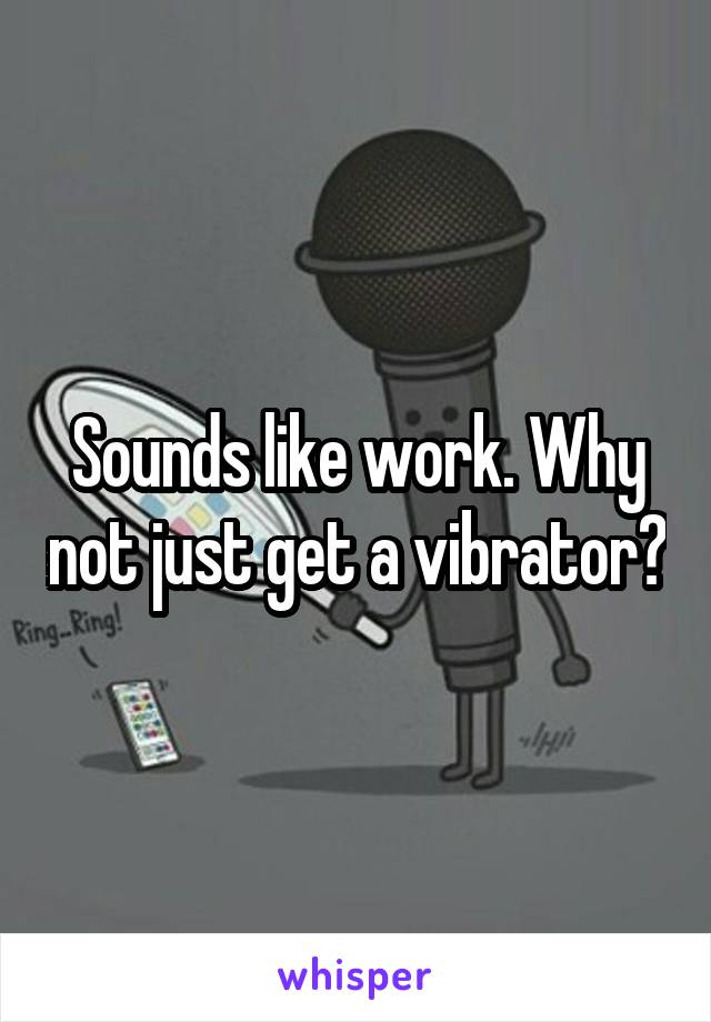 Sounds like work. Why not just get a vibrator?