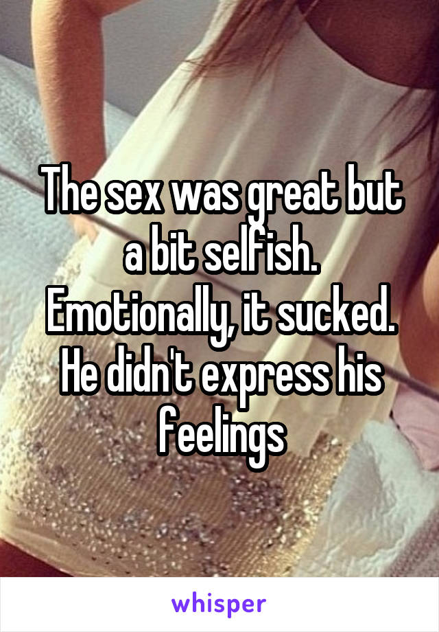 The sex was great but a bit selfish. Emotionally, it sucked. He didn't express his feelings
