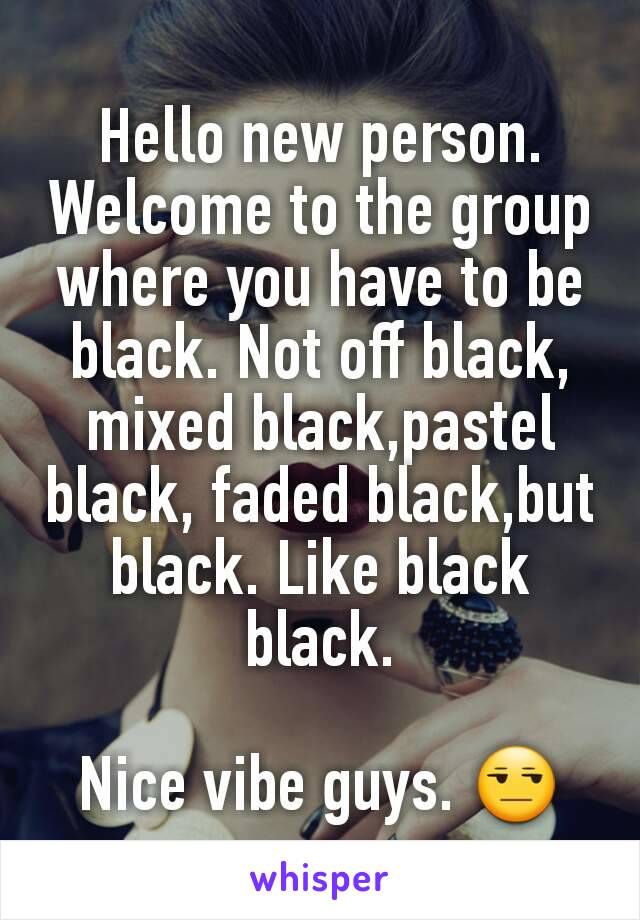 Hello new person. Welcome to the group where you have to be black. Not off black, mixed black,pastel black, faded black,but black. Like black black.

Nice vibe guys. 😒