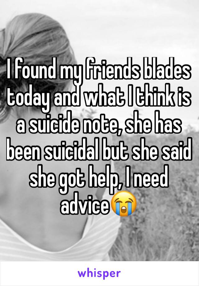 I found my friends blades today and what I think is a suicide note, she has been suicidal but she said she got help, I need advice😭