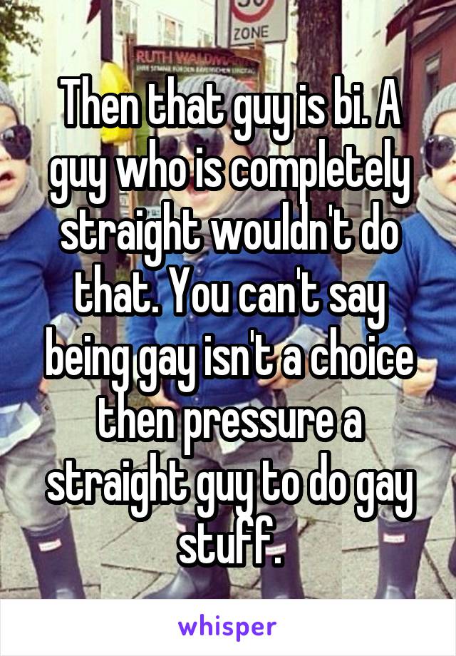 Then that guy is bi. A guy who is completely straight wouldn't do that. You can't say being gay isn't a choice then pressure a straight guy to do gay stuff.