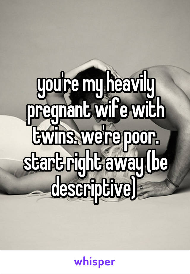 you're my heavily pregnant wife with twins. we're poor. start right away (be descriptive) 