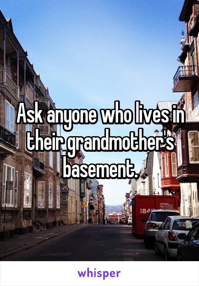 Ask anyone who lives in their grandmother's basement.
