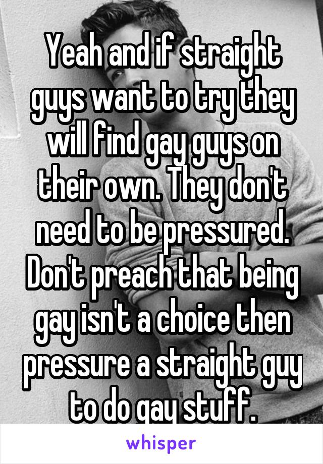 Yeah and if straight guys want to try they will find gay guys on their own. They don't need to be pressured. Don't preach that being gay isn't a choice then pressure a straight guy to do gay stuff.