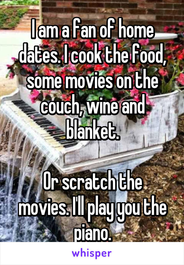 I am a fan of home dates. I cook the food, some movies on the couch, wine and blanket.

Or scratch the movies. I'll play you the piano.