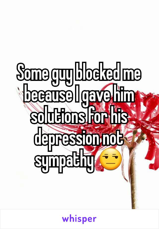 Some guy blocked me because I gave him solutions for his depression not sympathy 😒