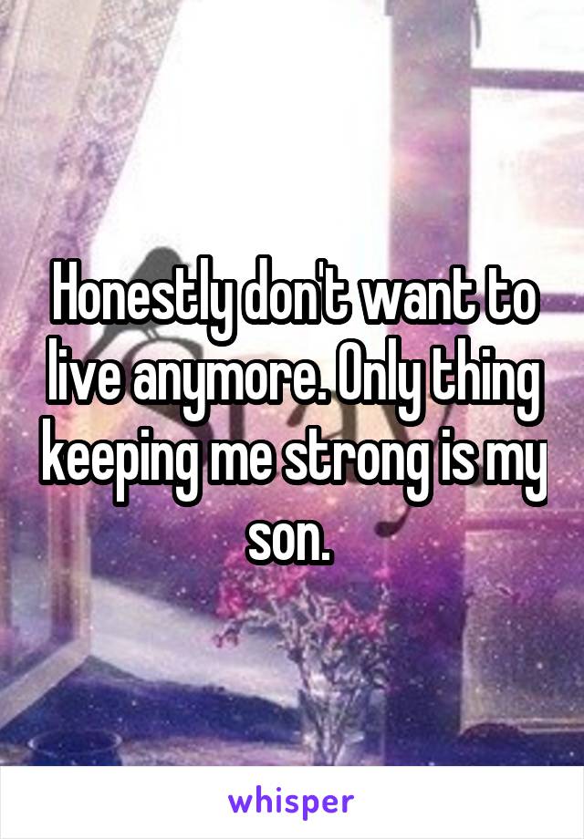 Honestly don't want to live anymore. Only thing keeping me strong is my son. 