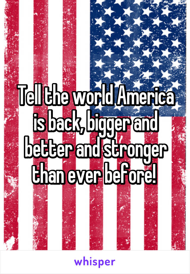 Tell the world America is back, bigger and better and stronger than ever before! 